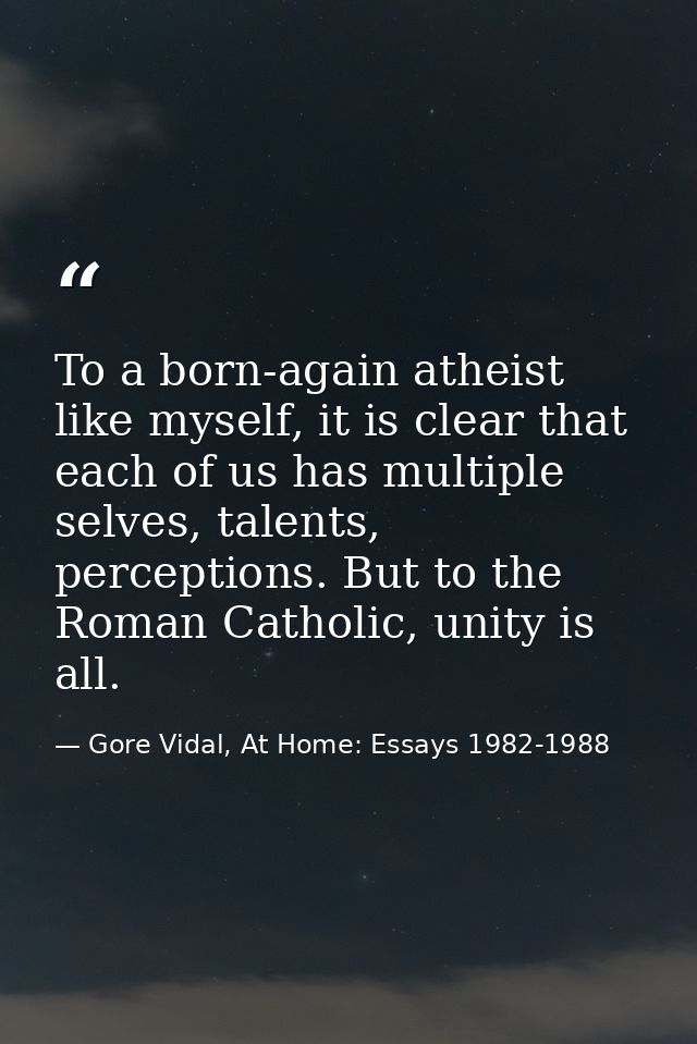 To a born-again atheist like myself, it is clear that each of us has multiple selves, talents, perceptions. But to the R — Gore Vidal, At Home: Essays 1982-1988
