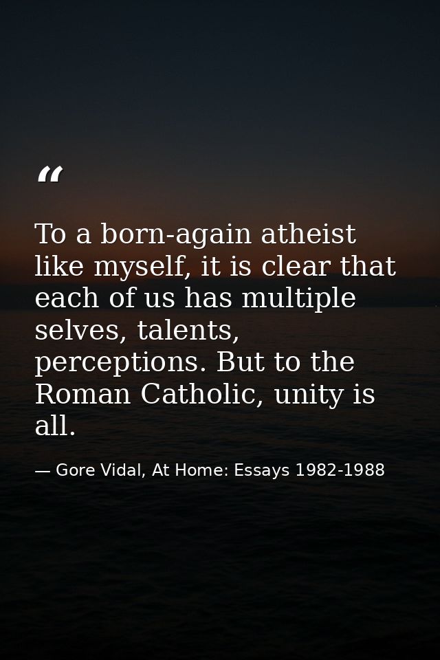 To a born-again atheist like myself, it is clear that each of us has multiple selves, talents, perceptions. But to the R — Gore Vidal, At Home: Essays 1982-1988