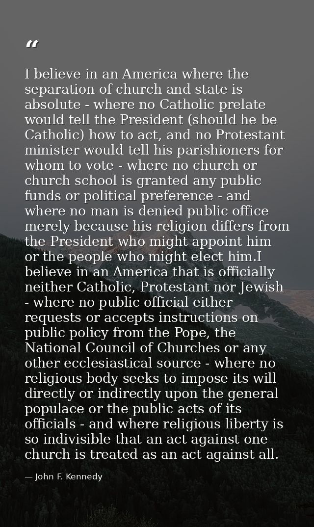 I believe in an America where the separation of church and state is absolute - where no Catholic prelate would tell the  — John F. Kennedy