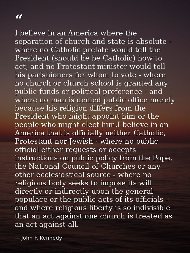 I believe in an America where the separation of church and state is absolute - where no Catholic prelate would tell the  — John F. Kennedy