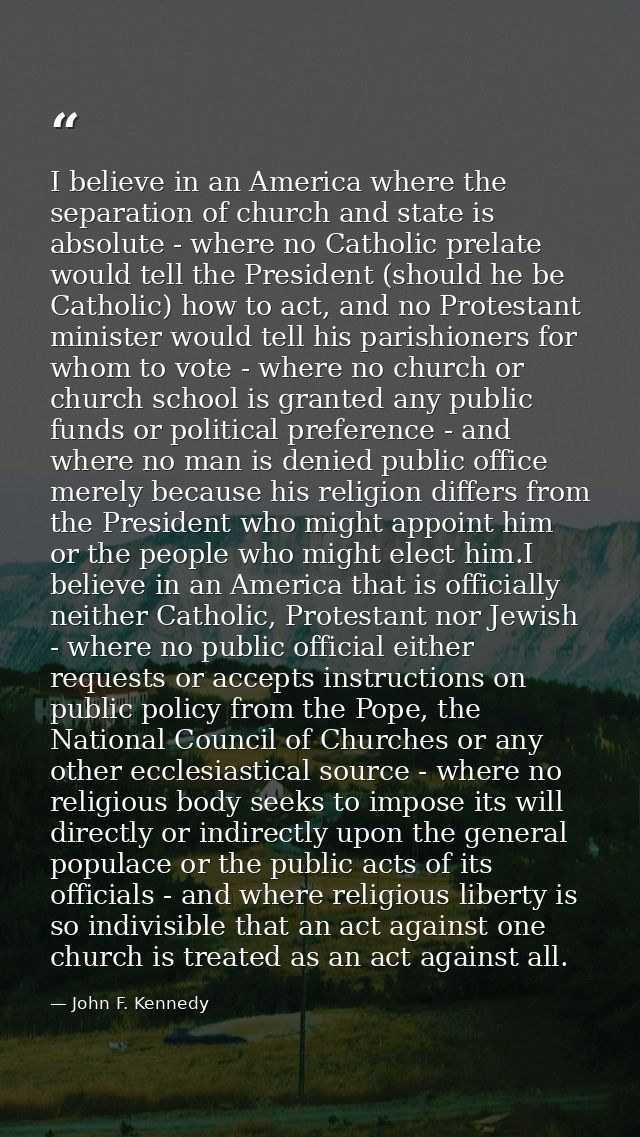 I believe in an America where the separation of church and state is absolute - where no Catholic prelate would tell the  — John F. Kennedy