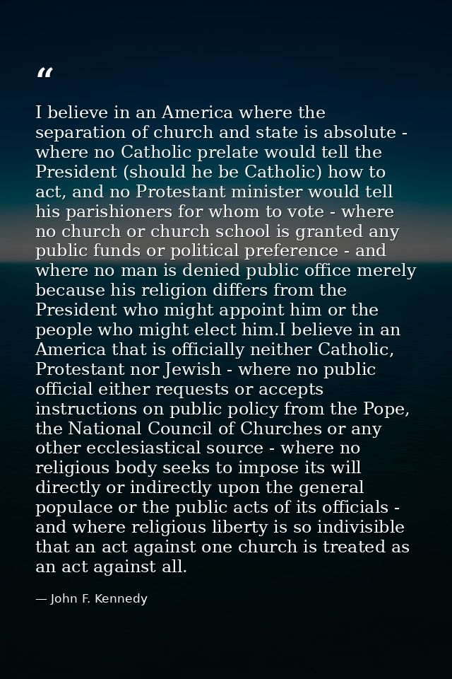 I believe in an America where the separation of church and state is absolute - where no Catholic prelate would tell the  — John F. Kennedy