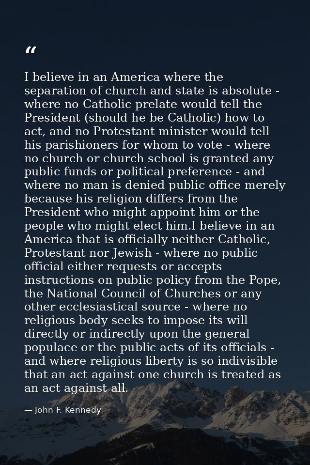 I believe in an America where the separation of church and state is absolute - where no Catholic prelate would tell the  — John F. Kennedy