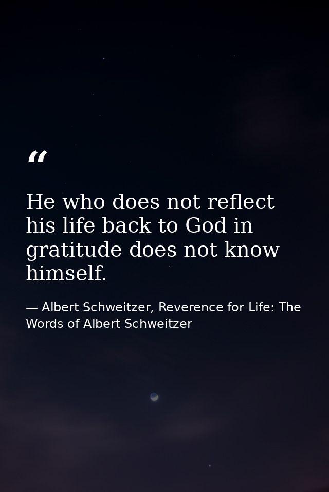 He who does not reflect his life back to God in gratitude does not know himself. — Albert Schweitzer, Reverence for Life: The Words of Albert Schweitzer