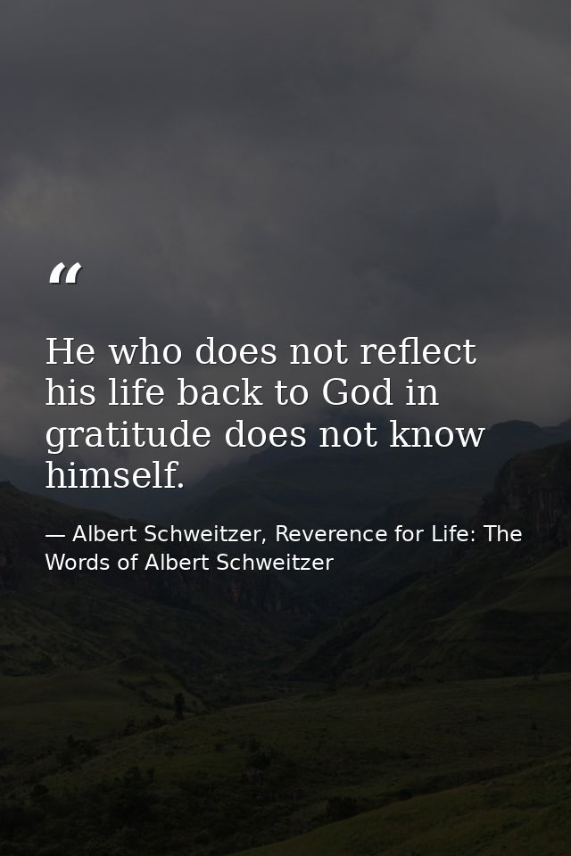 He who does not reflect his life back to God in gratitude does not know himself. — Albert Schweitzer, Reverence for Life: The Words of Albert Schweitzer