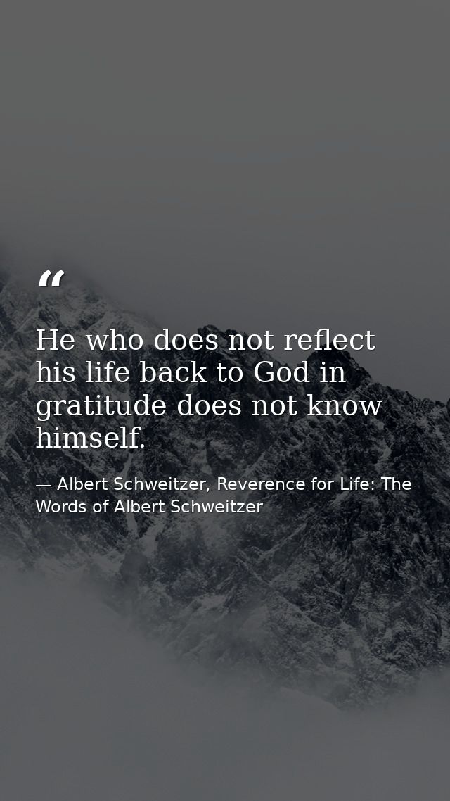 He who does not reflect his life back to God in gratitude does not know himself. — Albert Schweitzer, Reverence for Life: The Words of Albert Schweitzer