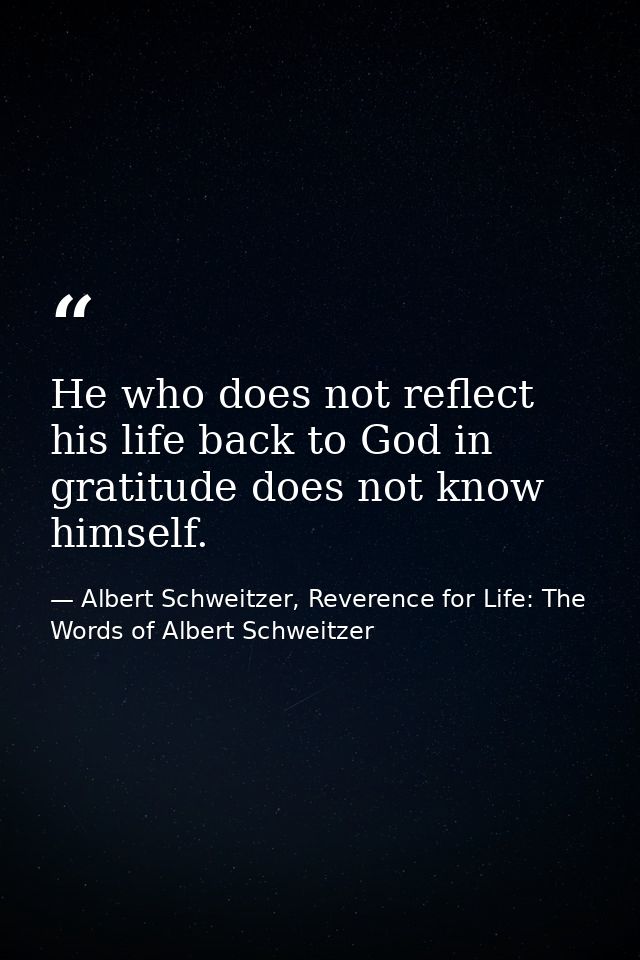 He who does not reflect his life back to God in gratitude does not know himself. — Albert Schweitzer, Reverence for Life: The Words of Albert Schweitzer