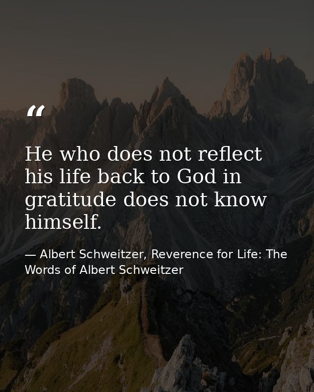 He who does not reflect his life back to God in gratitude does not know himself. — Albert Schweitzer, Reverence for Life: The Words of Albert Schweitzer