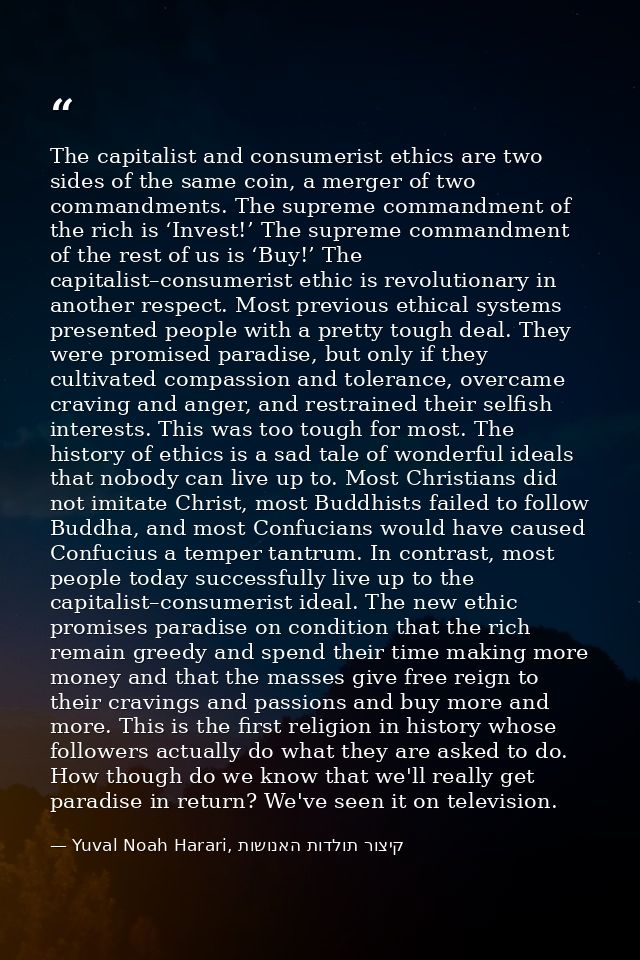 The capitalist and consumerist ethics are two sides of the same coin, a merger of two commandments. The supreme commandm — Yuval Noah Harari, קיצור תולדות האנושות