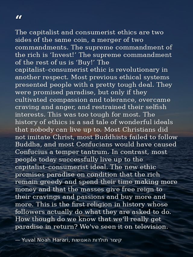 The capitalist and consumerist ethics are two sides of the same coin, a merger of two commandments. The supreme commandm — Yuval Noah Harari, קיצור תולדות האנושות