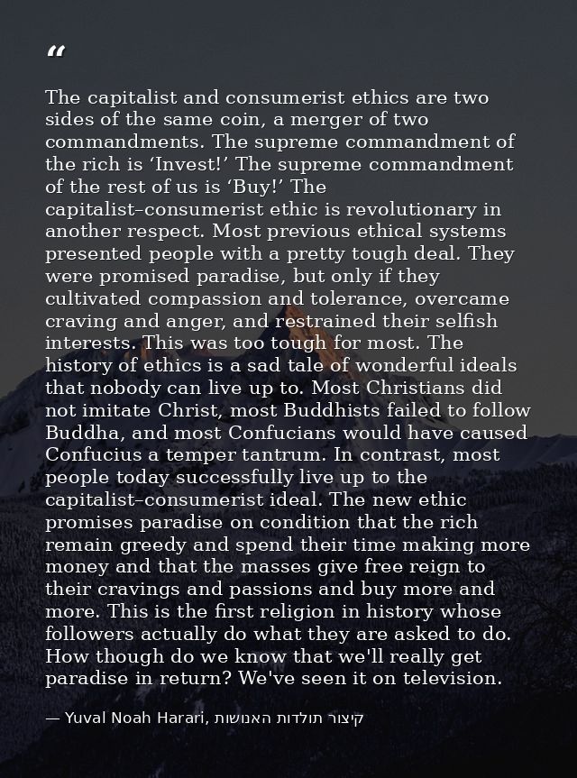 The capitalist and consumerist ethics are two sides of the same coin, a merger of two commandments. The supreme commandm — Yuval Noah Harari, קיצור תולדות האנושות