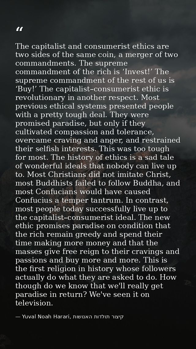 The capitalist and consumerist ethics are two sides of the same coin, a merger of two commandments. The supreme commandm — Yuval Noah Harari, קיצור תולדות האנושות