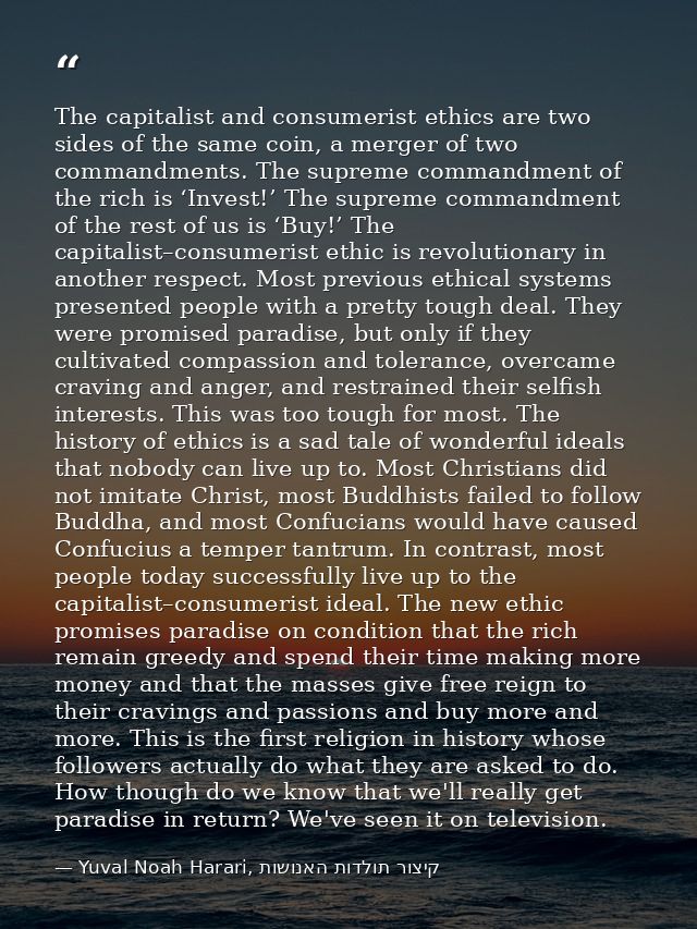 The capitalist and consumerist ethics are two sides of the same coin, a merger of two commandments. The supreme commandm — Yuval Noah Harari, קיצור תולדות האנושות