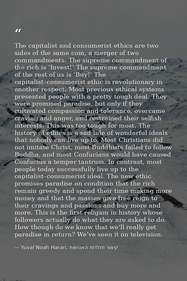 The capitalist and consumerist ethics are two sides of the same coin, a merger of two commandments. The supreme commandm — Yuval Noah Harari, קיצור תולדות האנושות