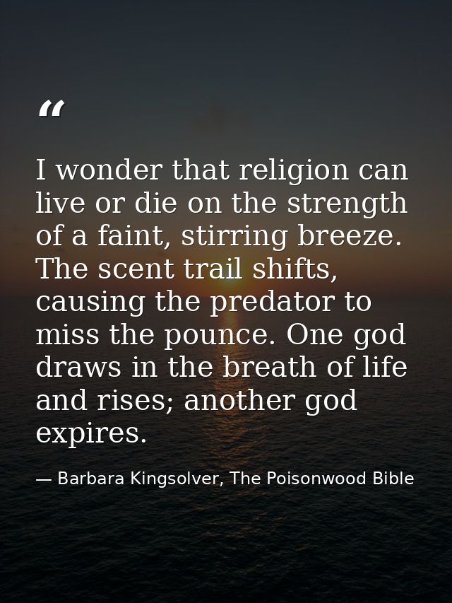 I wonder that religion can live or die on the strength of a faint, stirring breeze. The scent trail shifts, causing the  — Barbara Kingsolver, The Poisonwood Bible