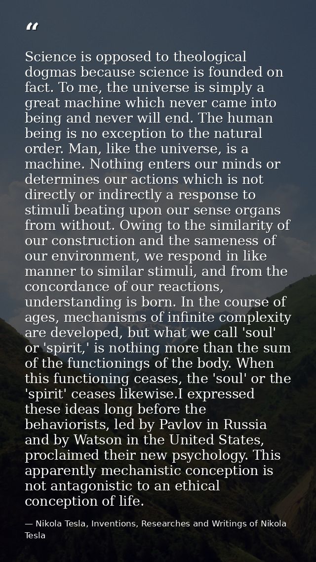 Science is opposed to theological dogmas because science is founded on fact. To me, the universe is simply a great machi — Nikola Tesla, Inventions, Researches and Writings of Nikola Tesla