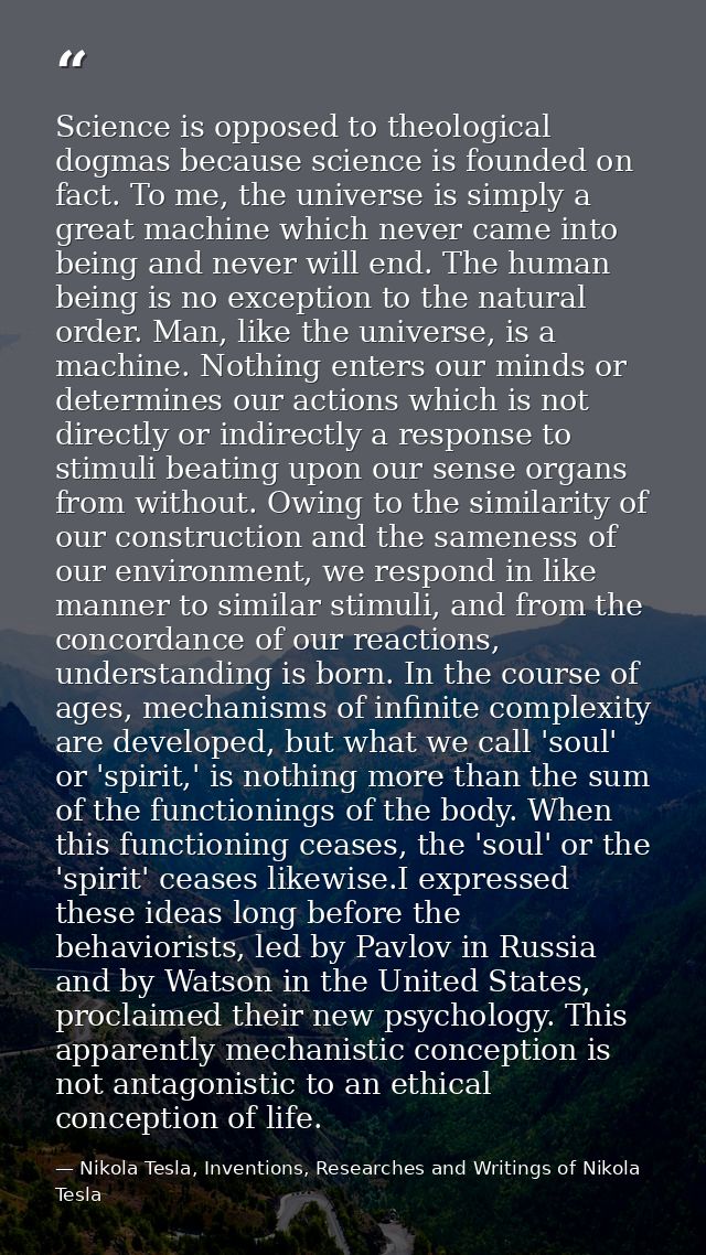 Science is opposed to theological dogmas because science is founded on fact. To me, the universe is simply a great machi — Nikola Tesla, Inventions, Researches and Writings of Nikola Tesla