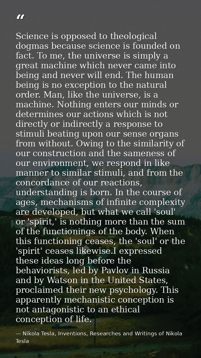 Science is opposed to theological dogmas because science is founded on fact. To me, the universe is simply a great machi — Nikola Tesla, Inventions, Researches and Writings of Nikola Tesla