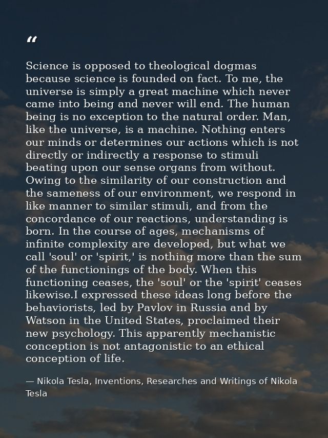 Science is opposed to theological dogmas because science is founded on fact. To me, the universe is simply a great machi — Nikola Tesla, Inventions, Researches and Writings of Nikola Tesla