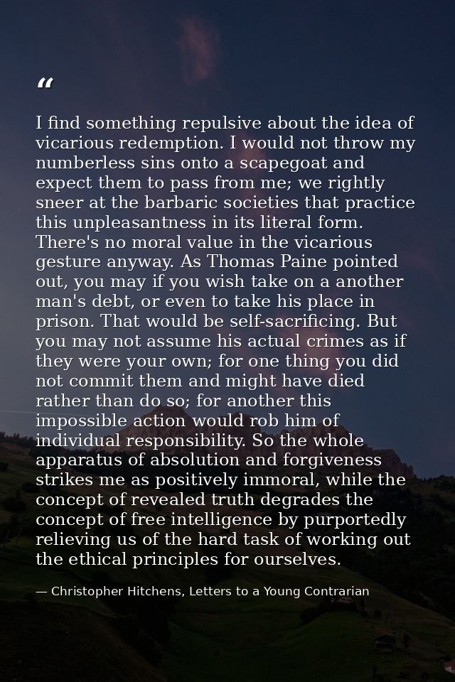 I find something repulsive about the idea of vicarious redemption. I would not throw my numberless sins onto a scapegoat — Christopher Hitchens, Letters to a Young Contrarian