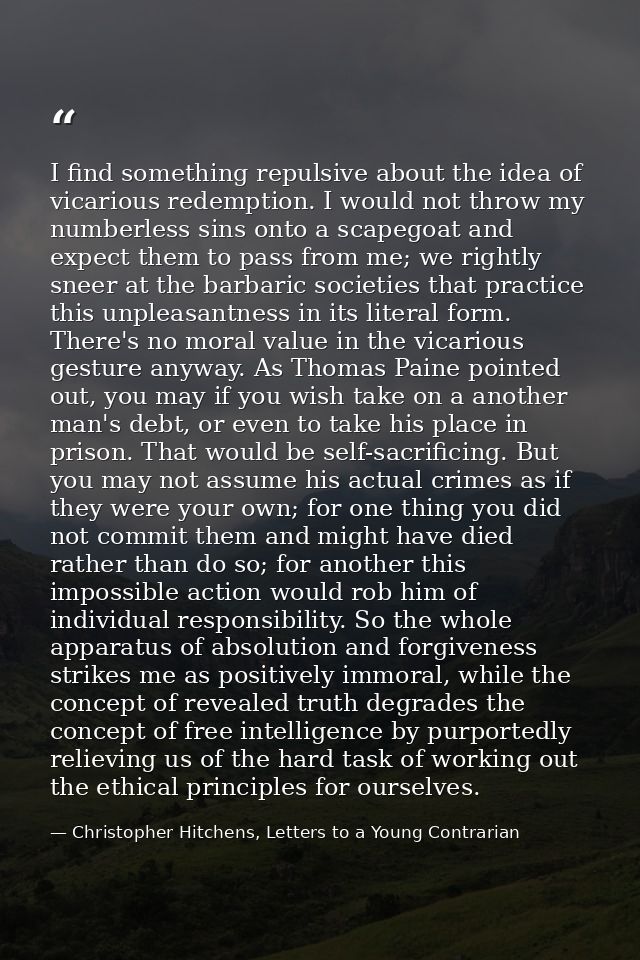 I find something repulsive about the idea of vicarious redemption. I would not throw my numberless sins onto a scapegoat — Christopher Hitchens, Letters to a Young Contrarian