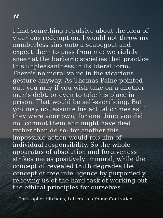 I find something repulsive about the idea of vicarious redemption. I would not throw my numberless sins onto a scapegoat — Christopher Hitchens, Letters to a Young Contrarian
