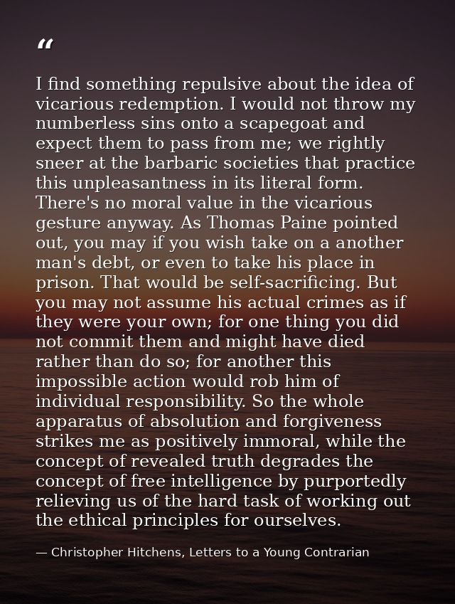 I find something repulsive about the idea of vicarious redemption. I would not throw my numberless sins onto a scapegoat — Christopher Hitchens, Letters to a Young Contrarian