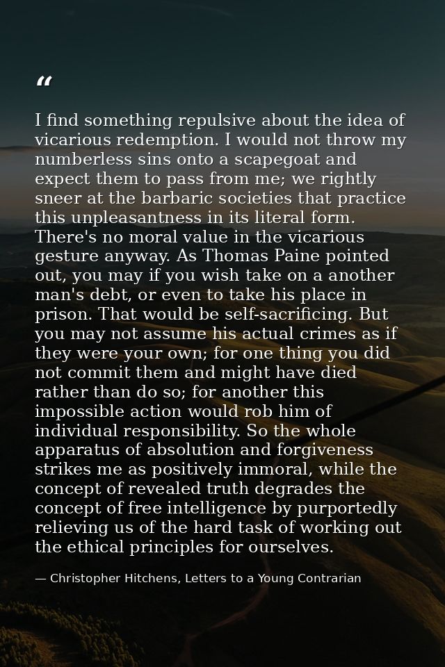 I find something repulsive about the idea of vicarious redemption. I would not throw my numberless sins onto a scapegoat — Christopher Hitchens, Letters to a Young Contrarian