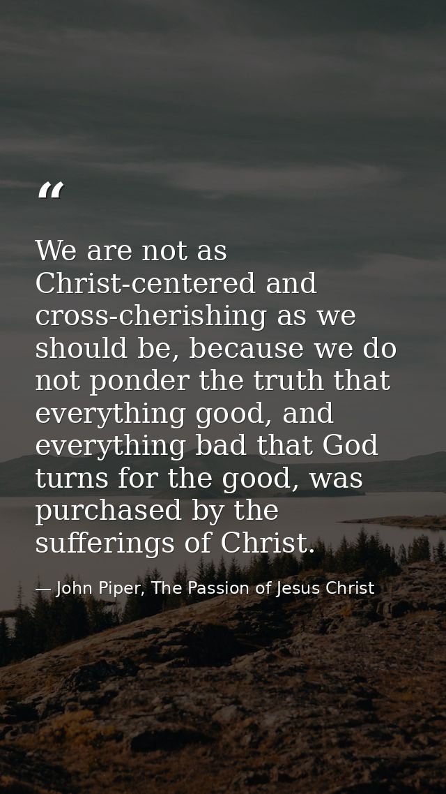 We are not as Christ-centered and cross-cherishing as we should be, because we do not ponder the truth that everything g — John Piper, The Passion of Jesus Christ