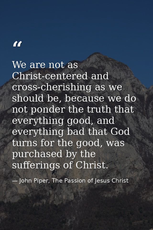 We are not as Christ-centered and cross-cherishing as we should be, because we do not ponder the truth that everything g — John Piper, The Passion of Jesus Christ