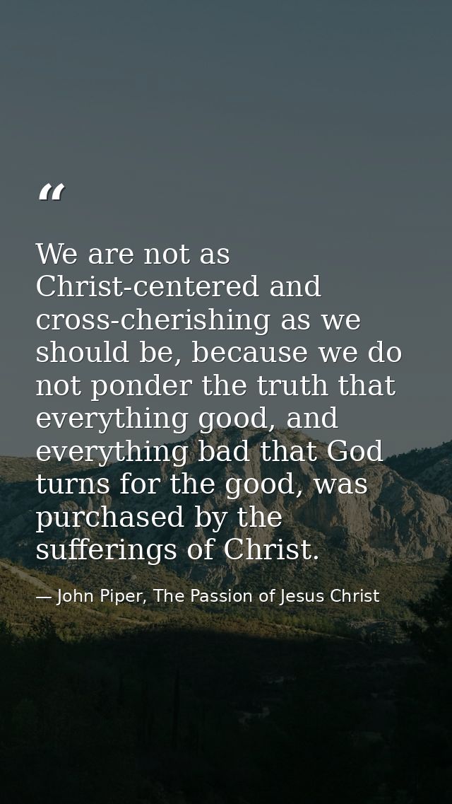 We are not as Christ-centered and cross-cherishing as we should be, because we do not ponder the truth that everything g — John Piper, The Passion of Jesus Christ