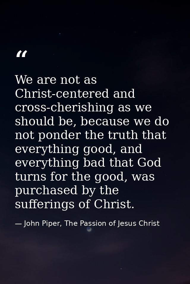 We are not as Christ-centered and cross-cherishing as we should be, because we do not ponder the truth that everything g — John Piper, The Passion of Jesus Christ