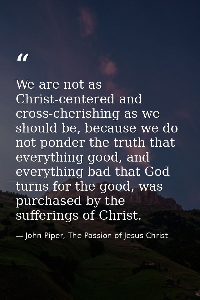 We are not as Christ-centered and cross-cherishing as we should be, because we do not ponder the truth that everything g — John Piper, The Passion of Jesus Christ