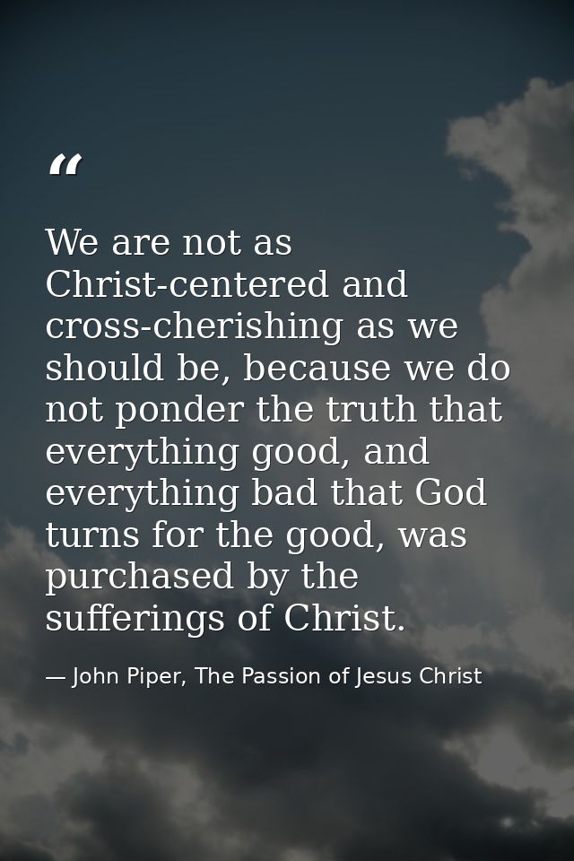 We are not as Christ-centered and cross-cherishing as we should be, because we do not ponder the truth that everything g — John Piper, The Passion of Jesus Christ
