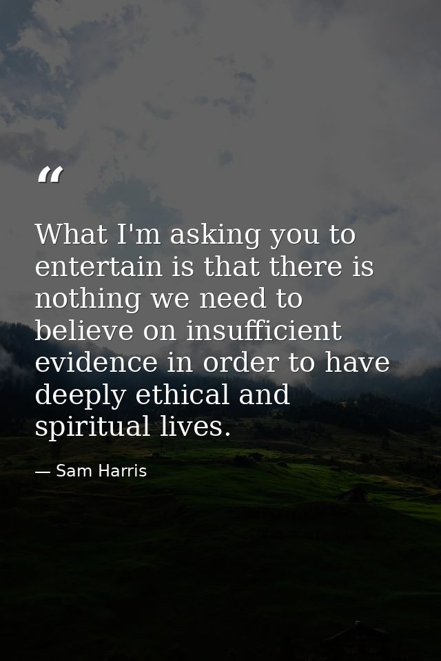 What I'm asking you to entertain is that there is nothing we need to believe on insufficient evidence in order to have d — Sam Harris