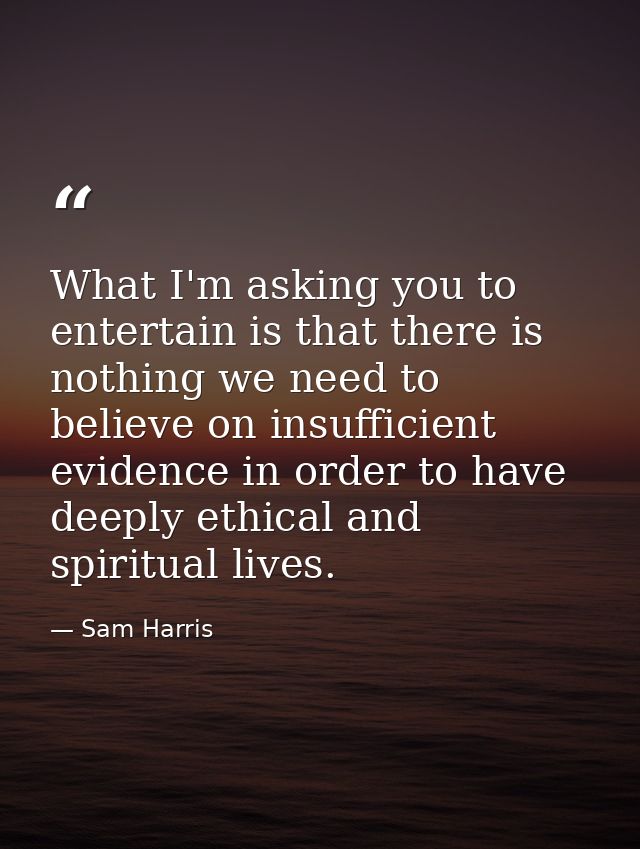 What I'm asking you to entertain is that there is nothing we need to believe on insufficient evidence in order to have d — Sam Harris
