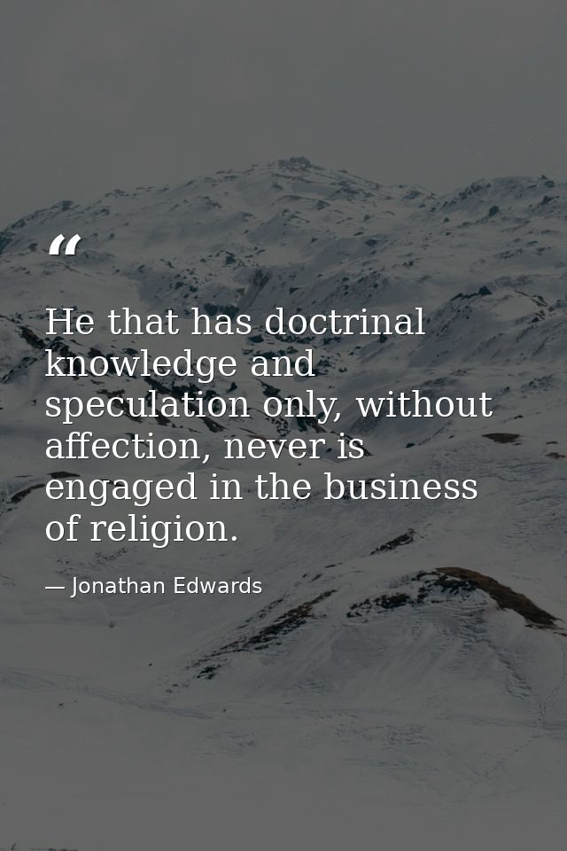 He that has doctrinal knowledge and speculation only, without affection, never is engaged in the business of religion. — Jonathan Edwards