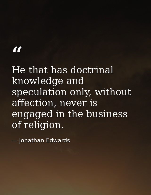 He that has doctrinal knowledge and speculation only, without affection, never is engaged in the business of religion. — Jonathan Edwards
