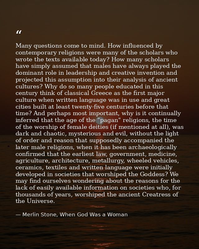Many questions come to mind. How influenced by contemporary religions were many of the scholars who wrote the texts avai — Merlin Stone, When God Was a Woman