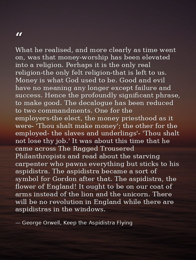 What he realised, and more clearly as time went on, was that money-worship has been elevated into a religion. Perhaps it — George Orwell, Keep the Aspidistra Flying
