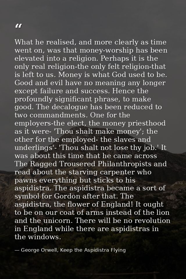 What he realised, and more clearly as time went on, was that money-worship has been elevated into a religion. Perhaps it — George Orwell, Keep the Aspidistra Flying