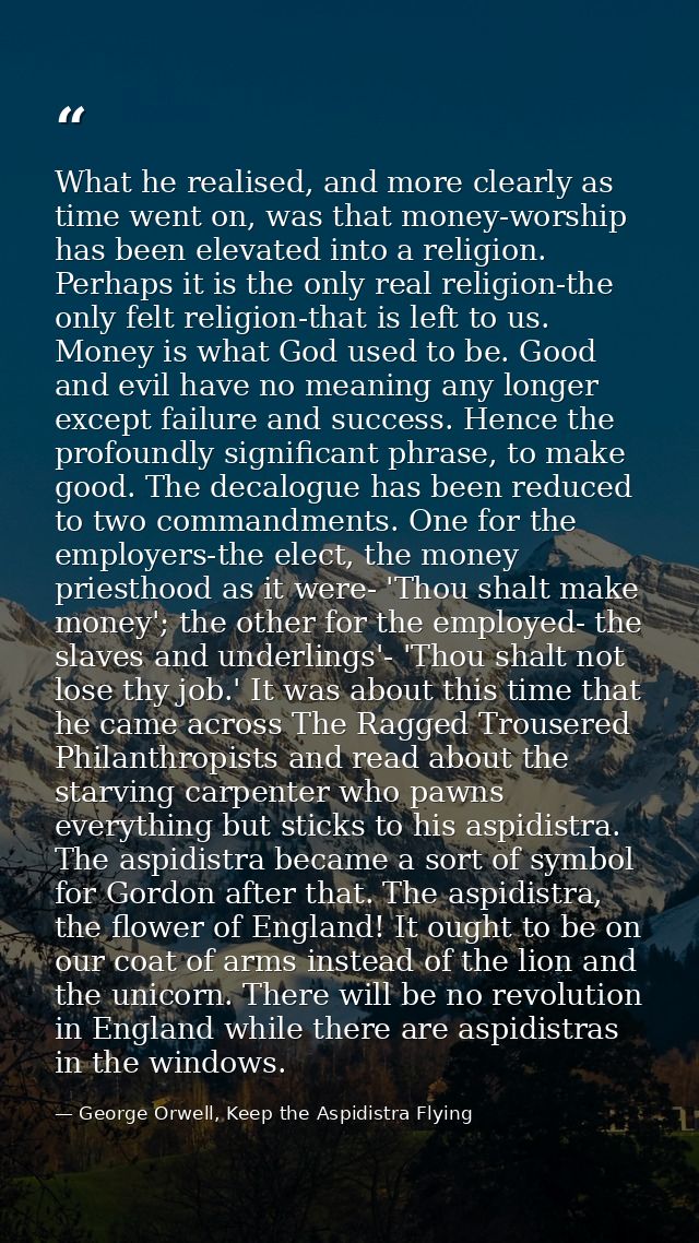 What he realised, and more clearly as time went on, was that money-worship has been elevated into a religion. Perhaps it — George Orwell, Keep the Aspidistra Flying