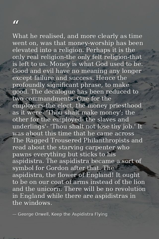 What he realised, and more clearly as time went on, was that money-worship has been elevated into a religion. Perhaps it — George Orwell, Keep the Aspidistra Flying