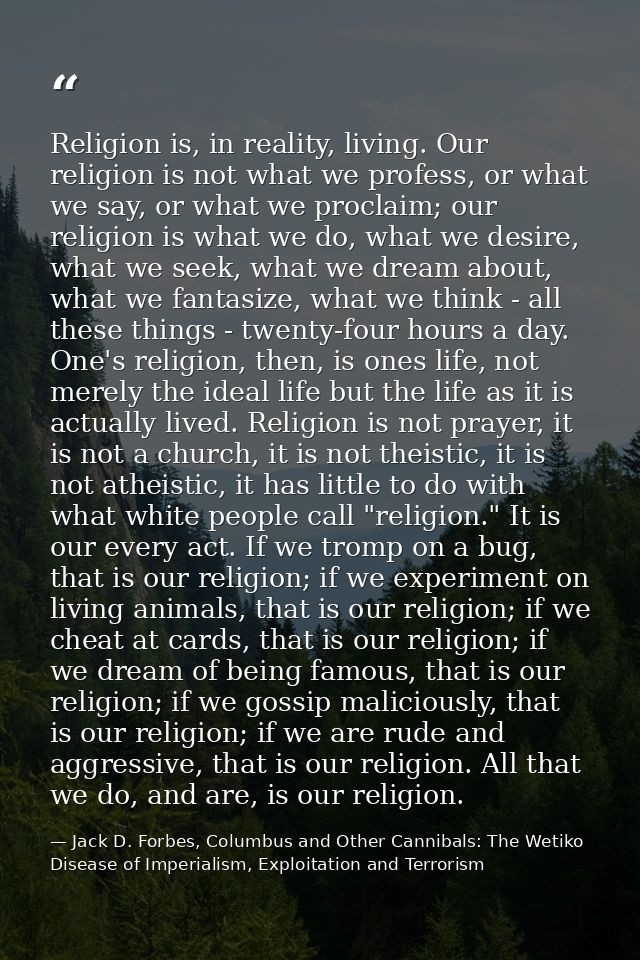 Religion is, in reality, living. Our religion is not what we profess, or what we say, or what we proclaim; our religion  — Jack D. Forbes, Columbus and Other Cannibals: The Wetiko Disease of Imperialism, Exploitation and Terrorism