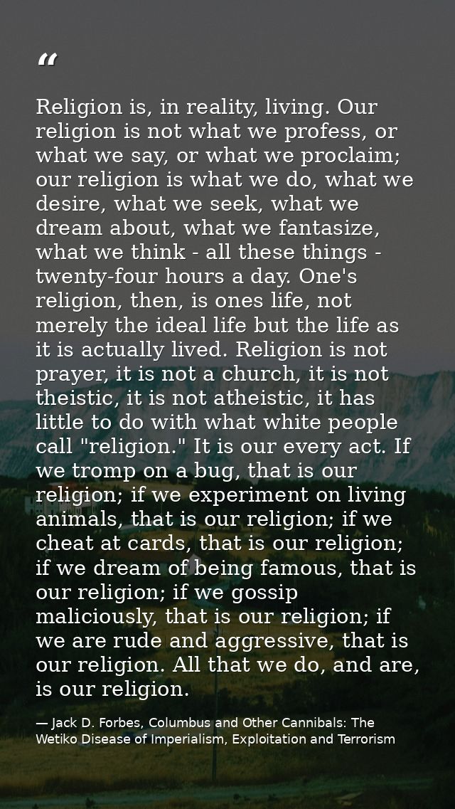 Religion is, in reality, living. Our religion is not what we profess, or what we say, or what we proclaim; our religion  — Jack D. Forbes, Columbus and Other Cannibals: The Wetiko Disease of Imperialism, Exploitation and Terrorism