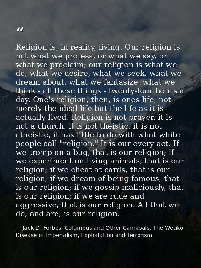 Religion is, in reality, living. Our religion is not what we profess, or what we say, or what we proclaim; our religion  — Jack D. Forbes, Columbus and Other Cannibals: The Wetiko Disease of Imperialism, Exploitation and Terrorism