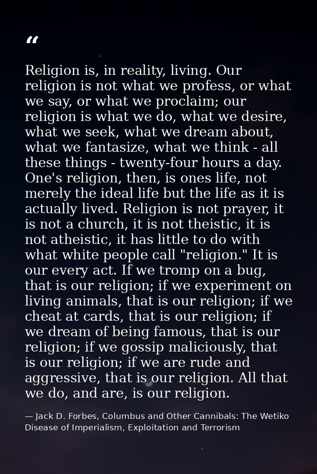 Religion is, in reality, living. Our religion is not what we profess, or what we say, or what we proclaim; our religion  — Jack D. Forbes, Columbus and Other Cannibals: The Wetiko Disease of Imperialism, Exploitation and Terrorism