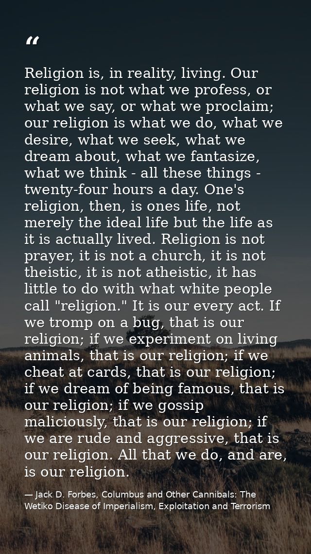 Religion is, in reality, living. Our religion is not what we profess, or what we say, or what we proclaim; our religion  — Jack D. Forbes, Columbus and Other Cannibals: The Wetiko Disease of Imperialism, Exploitation and Terrorism