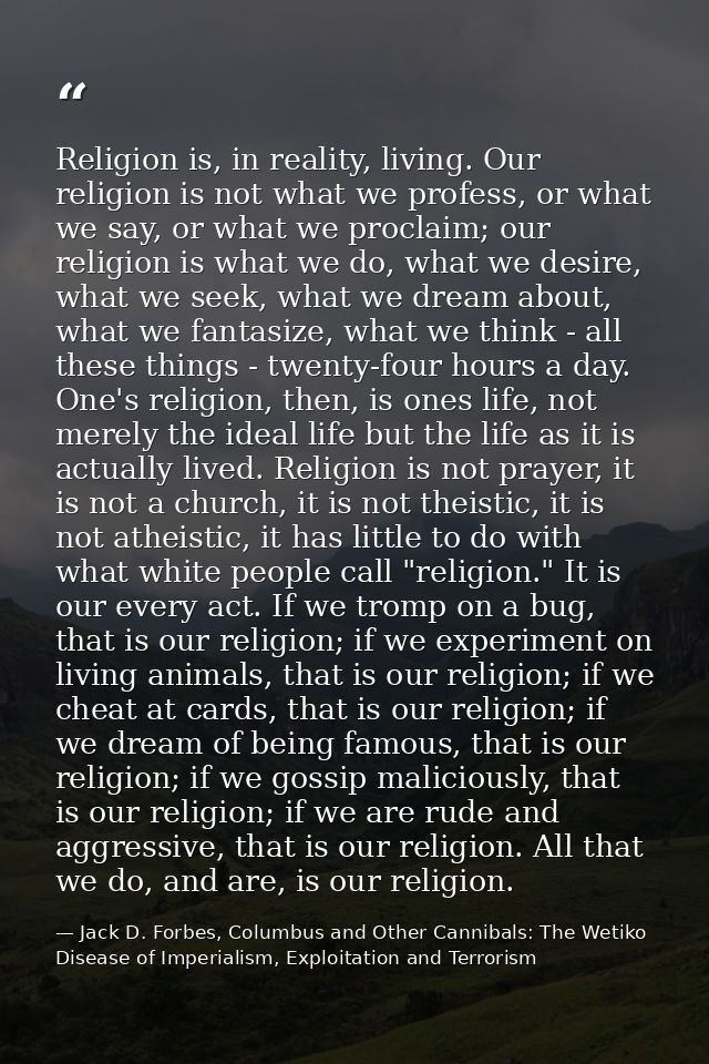 Religion is, in reality, living. Our religion is not what we profess, or what we say, or what we proclaim; our religion  — Jack D. Forbes, Columbus and Other Cannibals: The Wetiko Disease of Imperialism, Exploitation and Terrorism