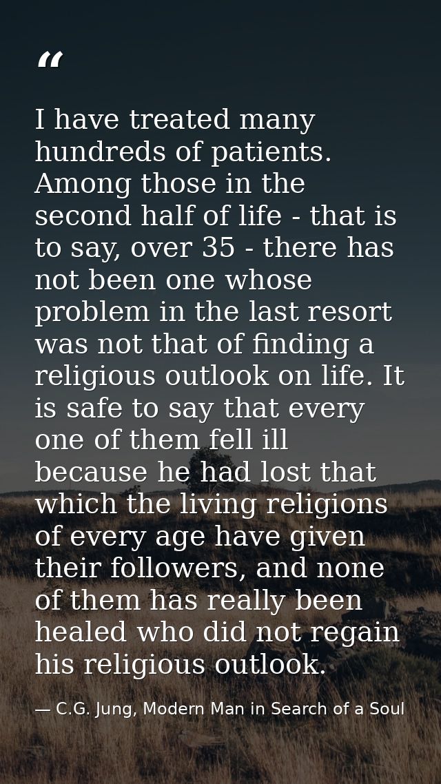 I have treated many hundreds of patients. Among those in the second half of life - that is to say, over 35 - there has n — C.G. Jung, Modern Man in Search of a Soul